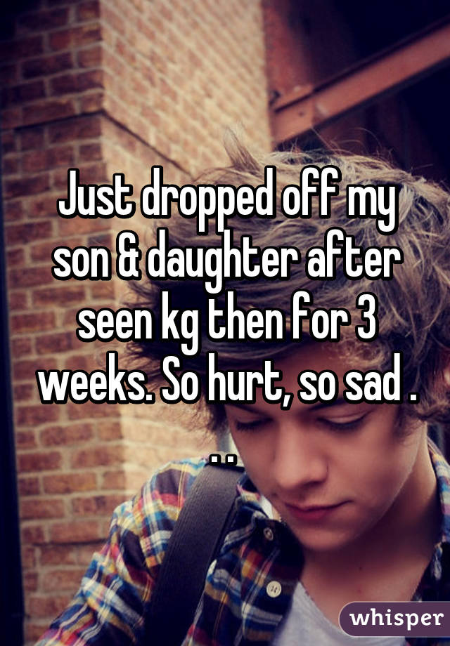 Just dropped off my son & daughter after seen kg then for 3 weeks. So hurt, so sad . . . 