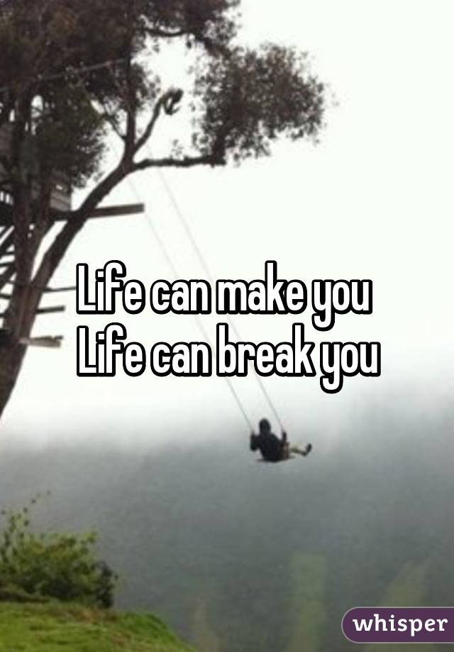 Life can make you 
Life can break you