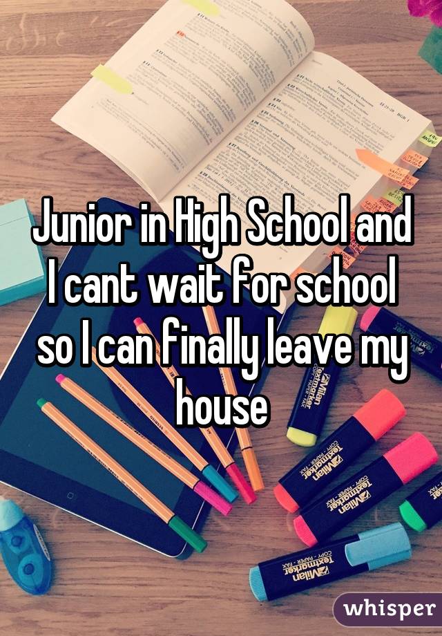 Junior in High School and I cant wait for school so I can finally leave my house