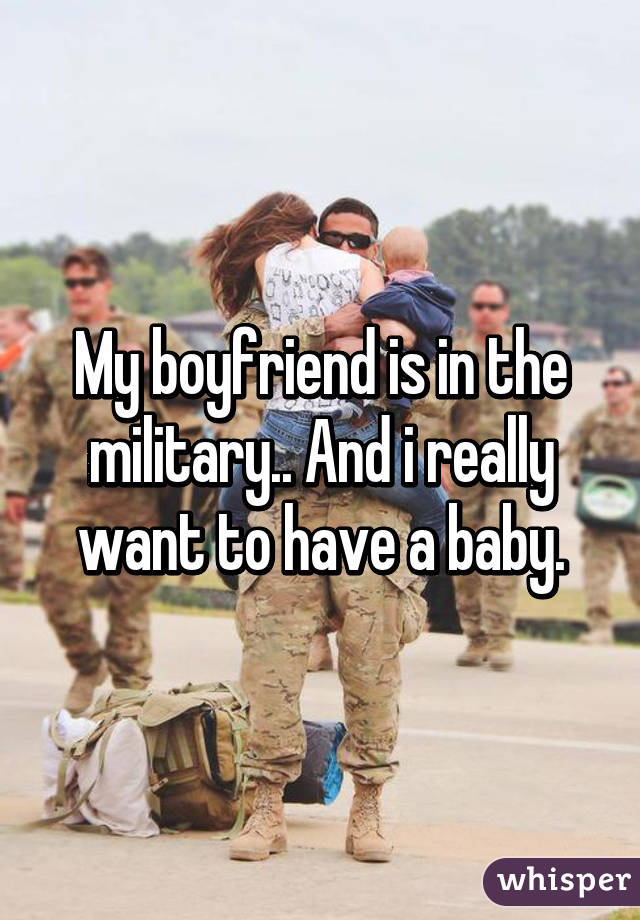 My boyfriend is in the military.. And i really want to have a baby.