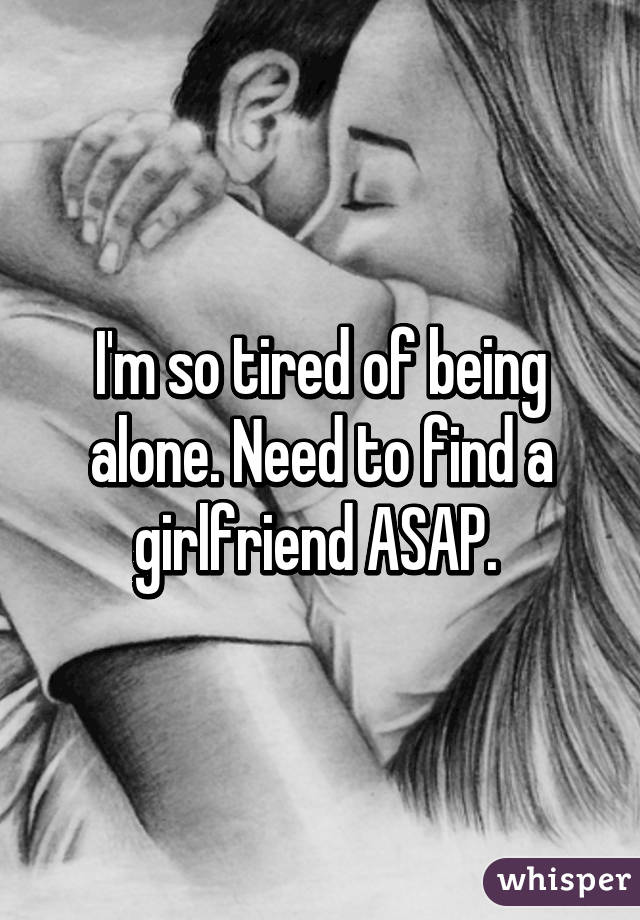 I'm so tired of being alone. Need to find a girlfriend ASAP. 