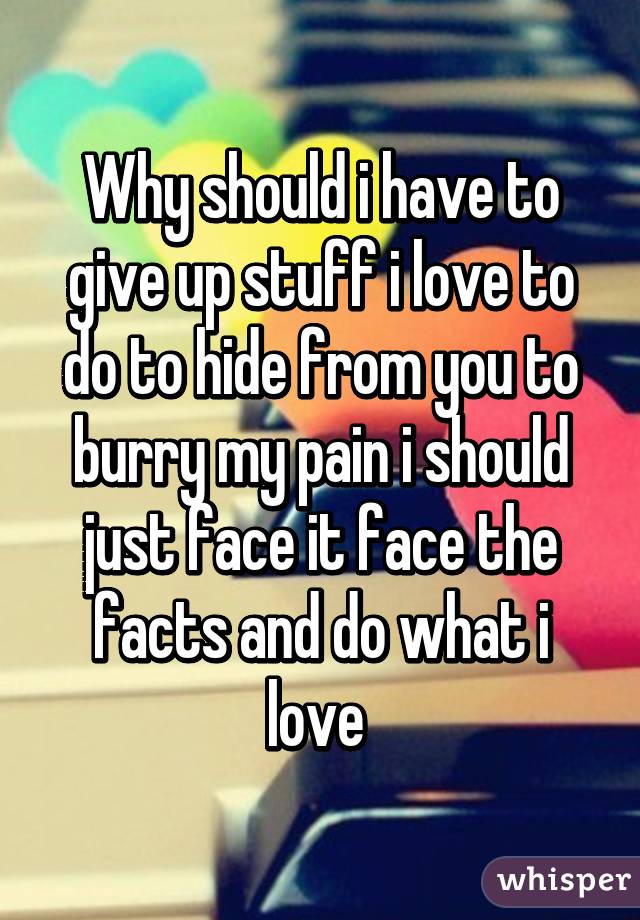 Why should i have to give up stuff i love to do to hide from you to burry my pain i should just face it face the facts and do what i love 