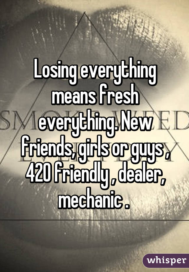 Losing everything means fresh everything. New friends, girls or guys , 420 friendly , dealer, mechanic . 