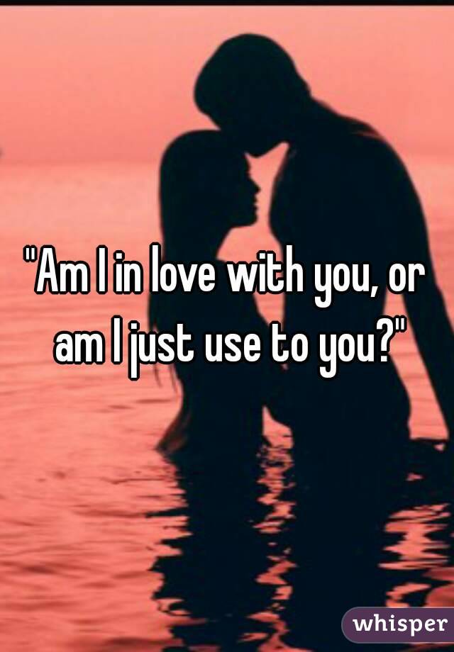 "Am I in love with you, or am I just use to you?"