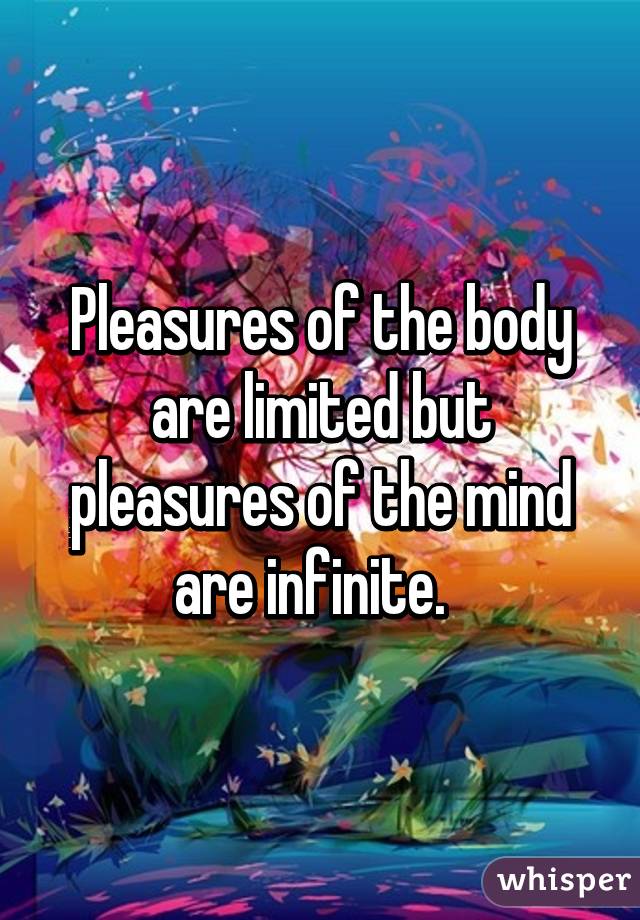 Pleasures of the body are limited but pleasures of the mind are infinite.  