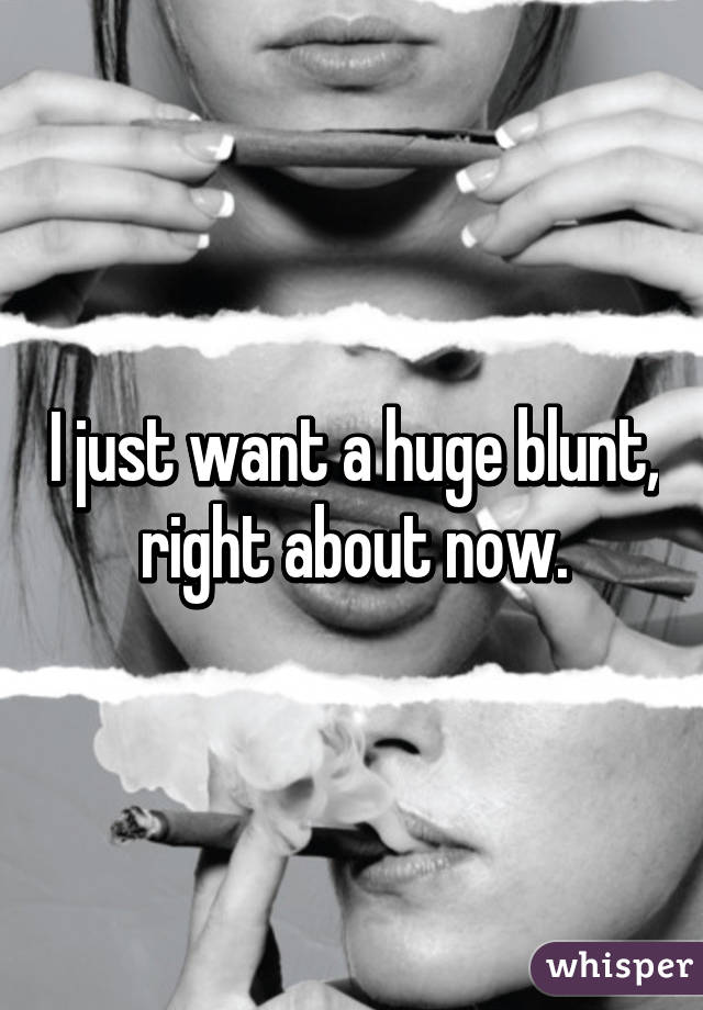 I just want a huge blunt, right about now.