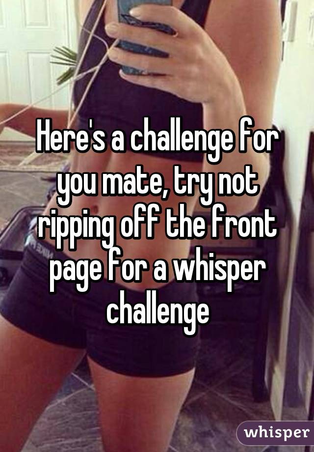 Here's a challenge for you mate, try not ripping off the front page for a whisper challenge