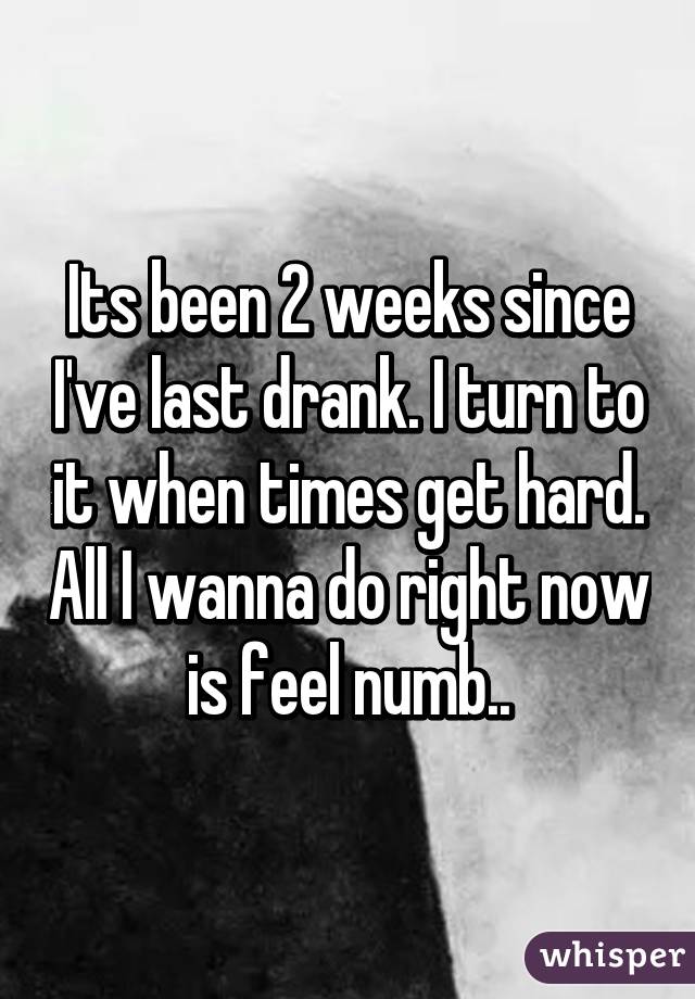 Its been 2 weeks since I've last drank. I turn to it when times get hard. All I wanna do right now is feel numb..