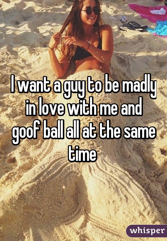 I want a guy to be madly in love with me and goof ball all at the same time 