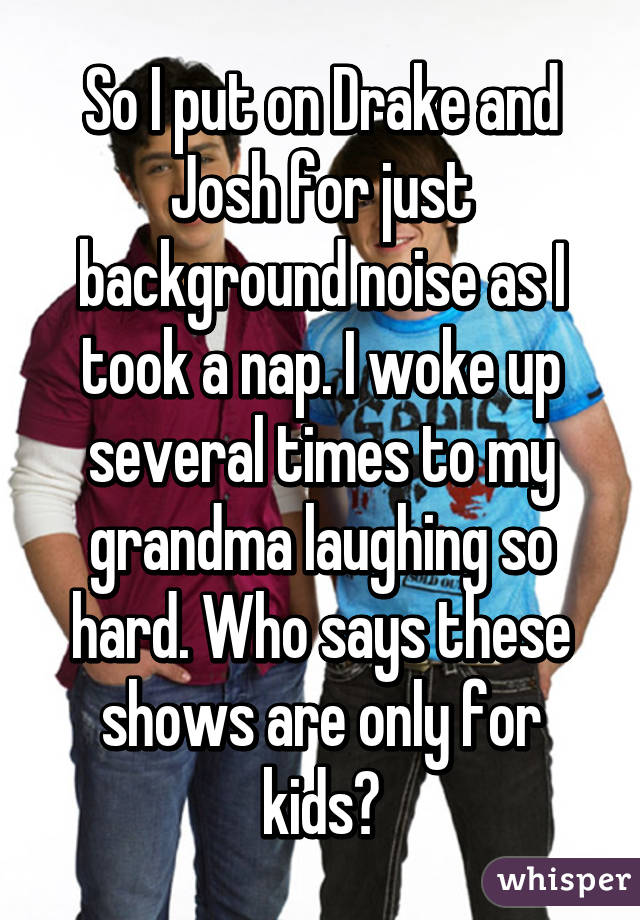 So I put on Drake and Josh for just background noise as I took a nap. I woke up several times to my grandma laughing so hard. Who says these shows are only for kids?