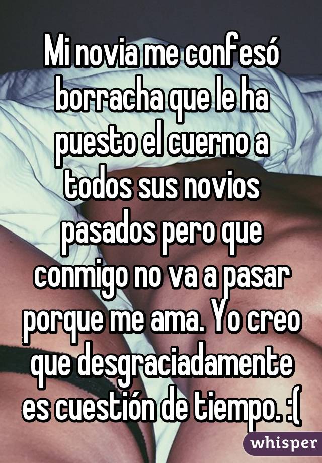 Mi novia me confesó borracha que le ha puesto el cuerno a todos sus novios pasados pero que conmigo no va a pasar porque me ama. Yo creo que desgraciadamente es cuestión de tiempo. :(