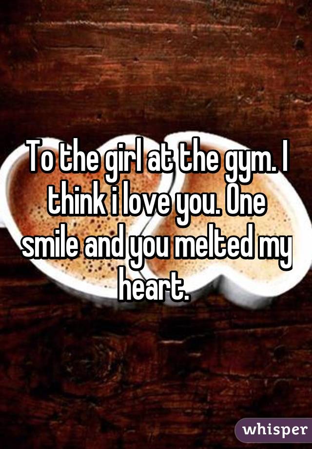 To the girl at the gym. I think i love you. One smile and you melted my heart. 