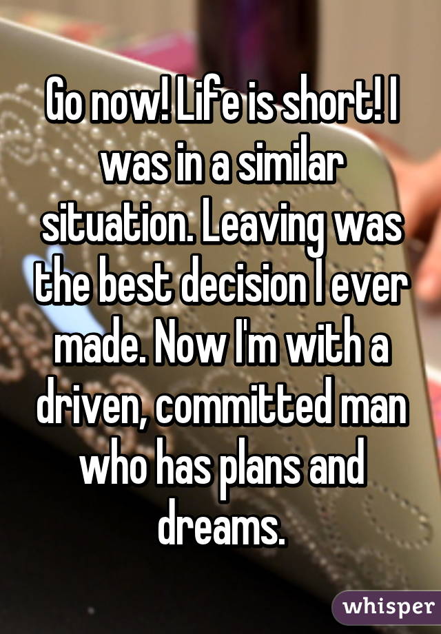 Go now! Life is short! I was in a similar situation. Leaving was the best decision I ever made. Now I'm with a driven, committed man who has plans and dreams.