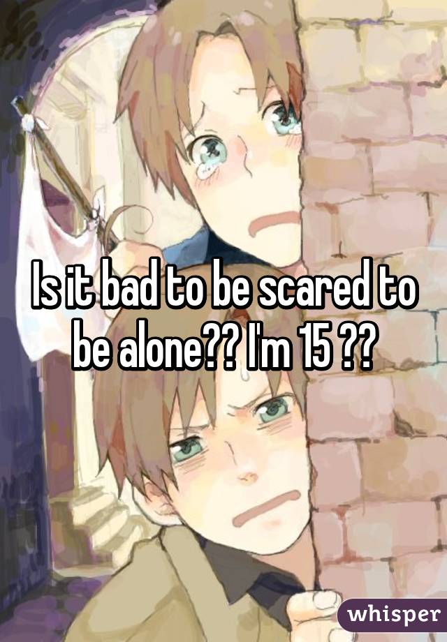 Is it bad to be scared to be alone?? I'm 15 😭😔