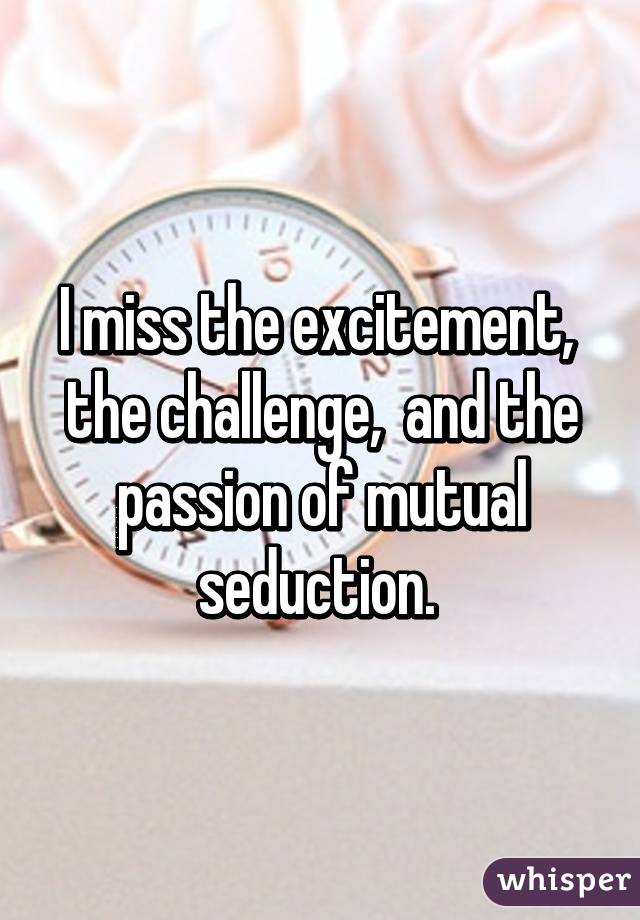 I miss the excitement,  the challenge,  and the passion of mutual seduction. 