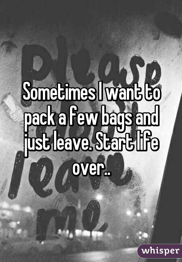 Sometimes I want to pack a few bags and just leave. Start life over..