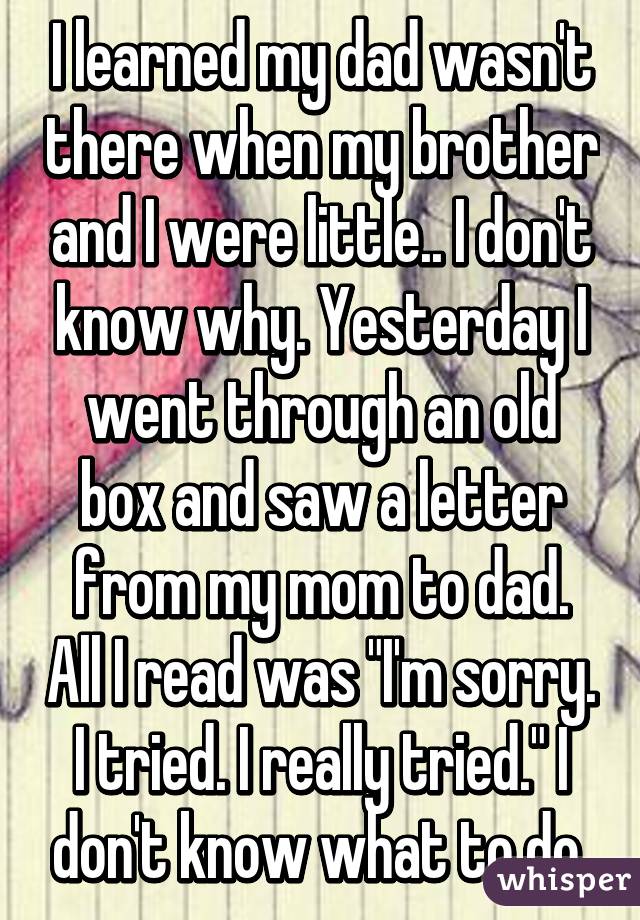 I learned my dad wasn't there when my brother and I were little.. I don't know why. Yesterday I went through an old box and saw a letter from my mom to dad. All I read was "I'm sorry. I tried. I really tried." I don't know what to do 