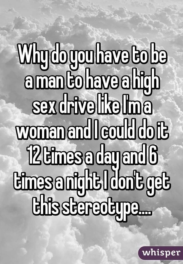 Why do you have to be a man to have a high sex drive like I'm a woman and I could do it 12 times a day and 6 times a night I don't get this stereotype....