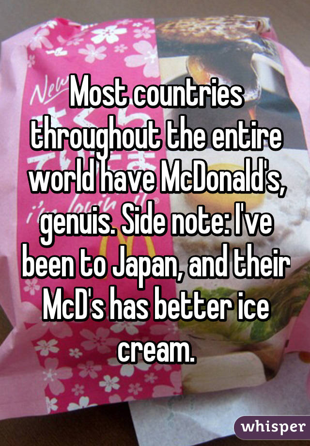 Most countries throughout the entire world have McDonald's, genuis. Side note: I've been to Japan, and their McD's has better ice cream.