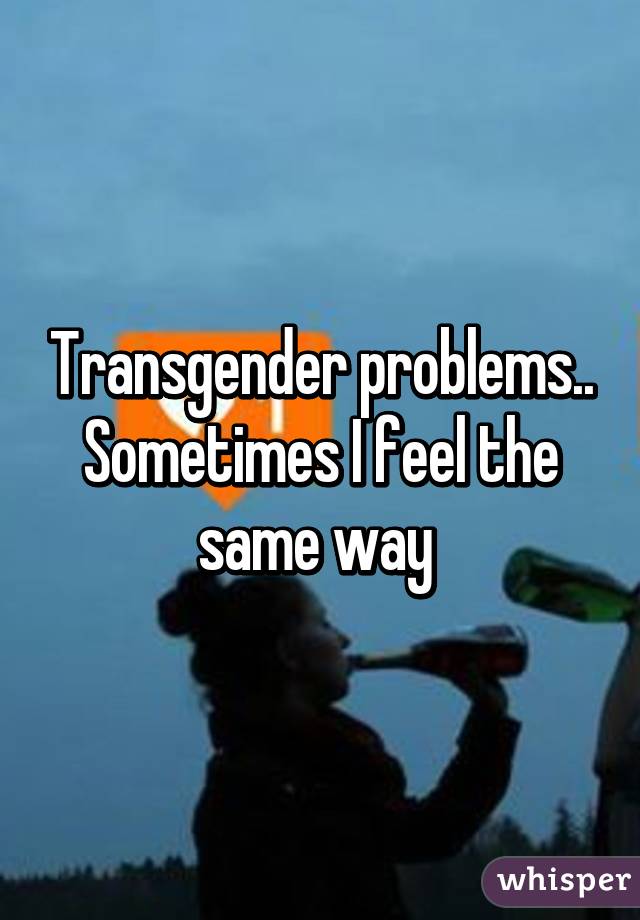 Transgender problems.. Sometimes I feel the same way 