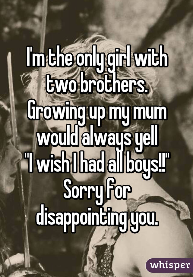 I'm the only girl with two brothers.
Growing up my mum would always yell
"I wish I had all boys!!"
Sorry for disappointing you.