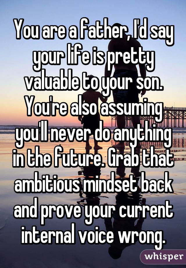 You are a father, I'd say your life is pretty valuable to your son. You're also assuming you'll never do anything in the future. Grab that ambitious mindset back and prove your current internal voice wrong.