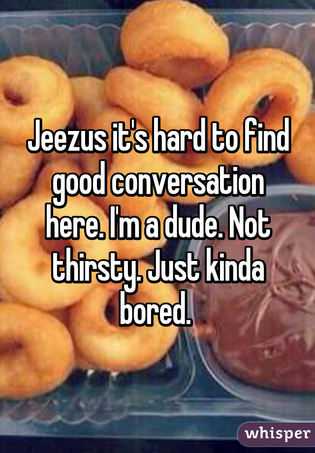 Jeezus it's hard to find good conversation here. I'm a dude. Not thirsty. Just kinda bored. 