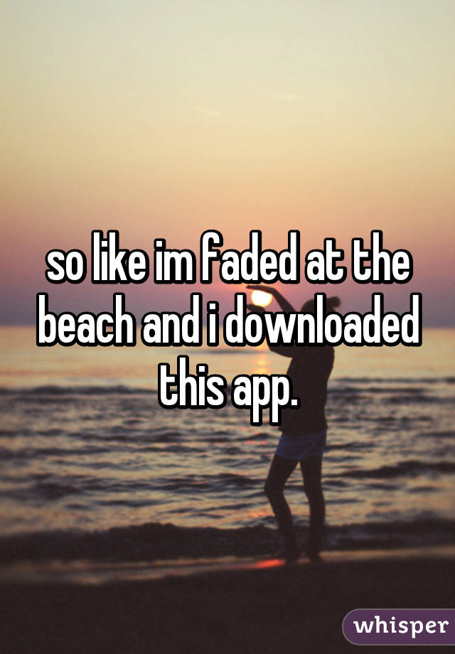 so like im faded at the beach and i downloaded this app.