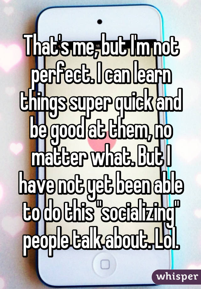 That's me, but I'm not perfect. I can learn things super quick and be good at them, no matter what. But I have not yet been able to do this "socializing" people talk about. Lol.