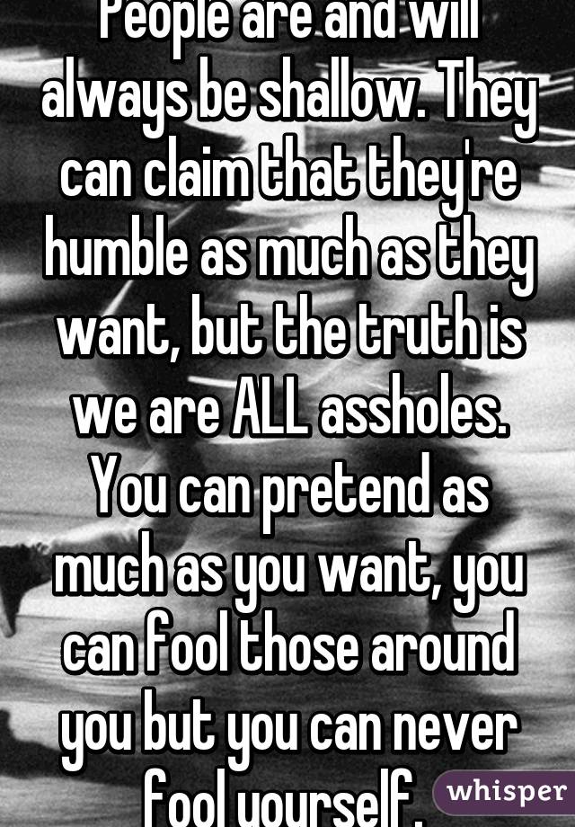 People are and will always be shallow. They can claim that they're humble as much as they want, but the truth is we are ALL assholes. You can pretend as much as you want, you can fool those around you but you can never fool yourself. 