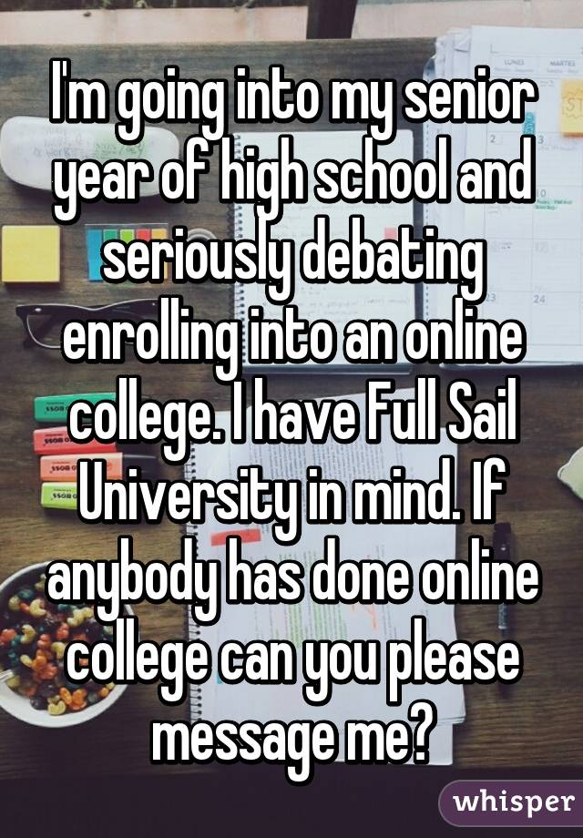 I'm going into my senior year of high school and seriously debating enrolling into an online college. I have Full Sail University in mind. If anybody has done online college can you please message me?