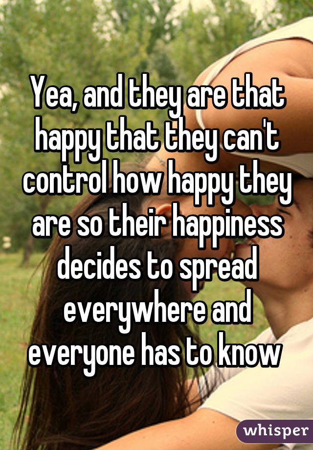 Yea, and they are that happy that they can't control how happy they are so their happiness decides to spread everywhere and everyone has to know 