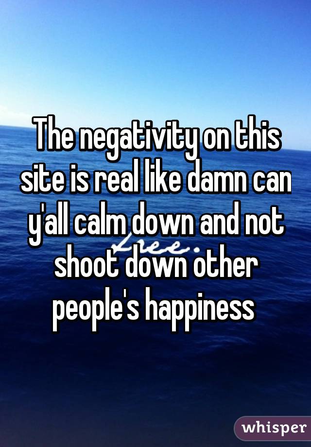 The negativity on this site is real like damn can y'all calm down and not shoot down other people's happiness 