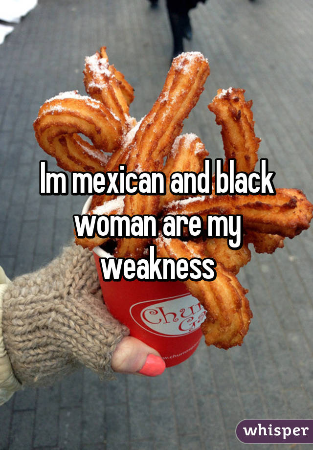 Im mexican and black woman are my weakness