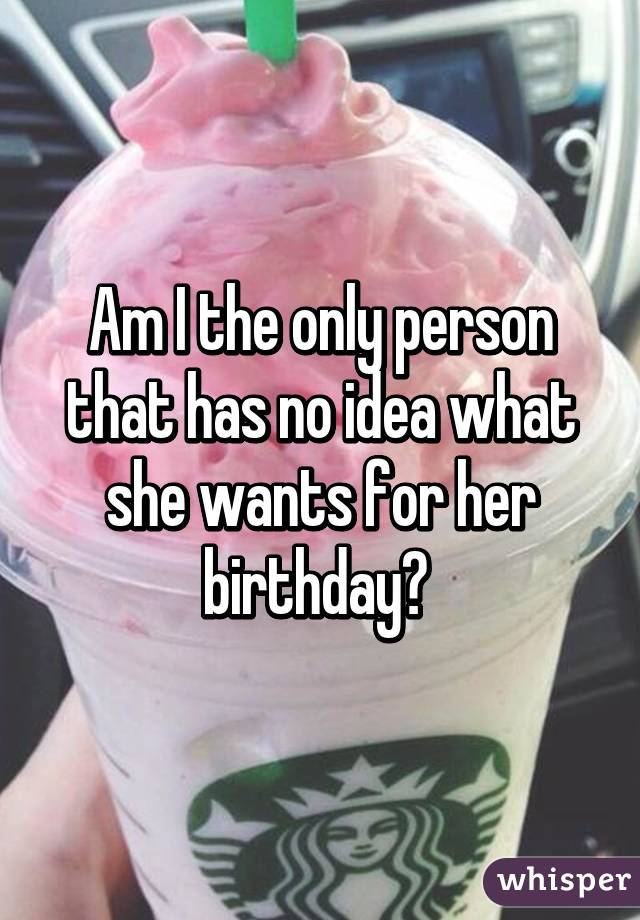 Am I the only person that has no idea what she wants for her birthday? 