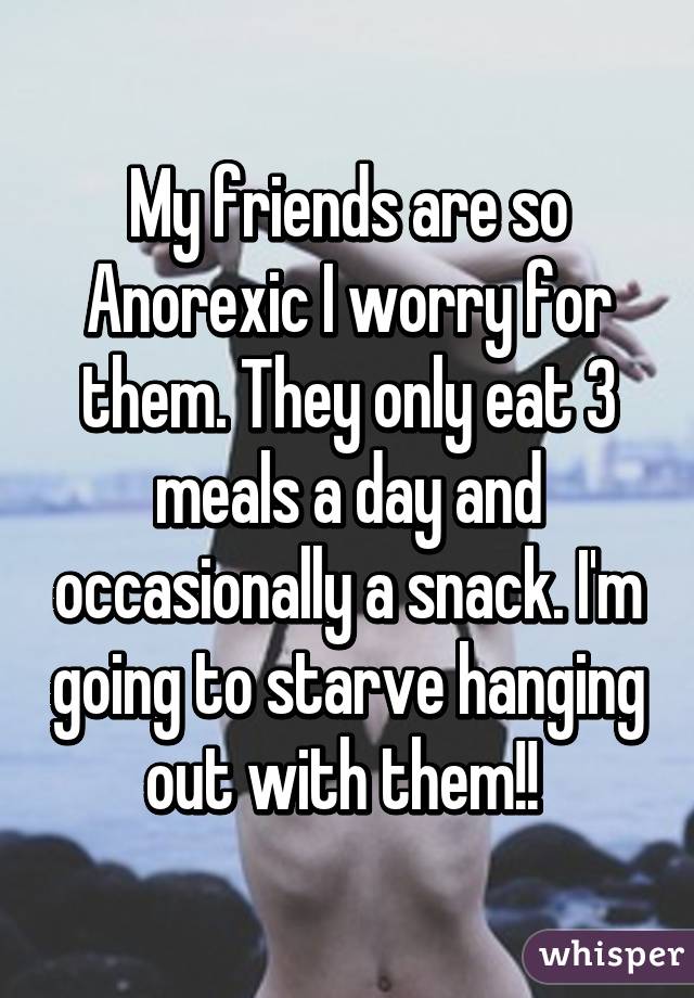 My friends are so Anorexic I worry for them. They only eat 3 meals a day and occasionally a snack. I'm going to starve hanging out with them!! 