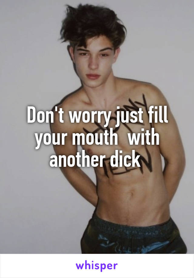 Don't worry just fill your mouth  with another dick 