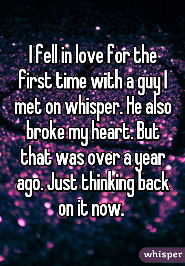 I fell in love for the first time with a guy I met on whisper. He also broke my heart. But that was over a year ago. Just thinking back on it now. 