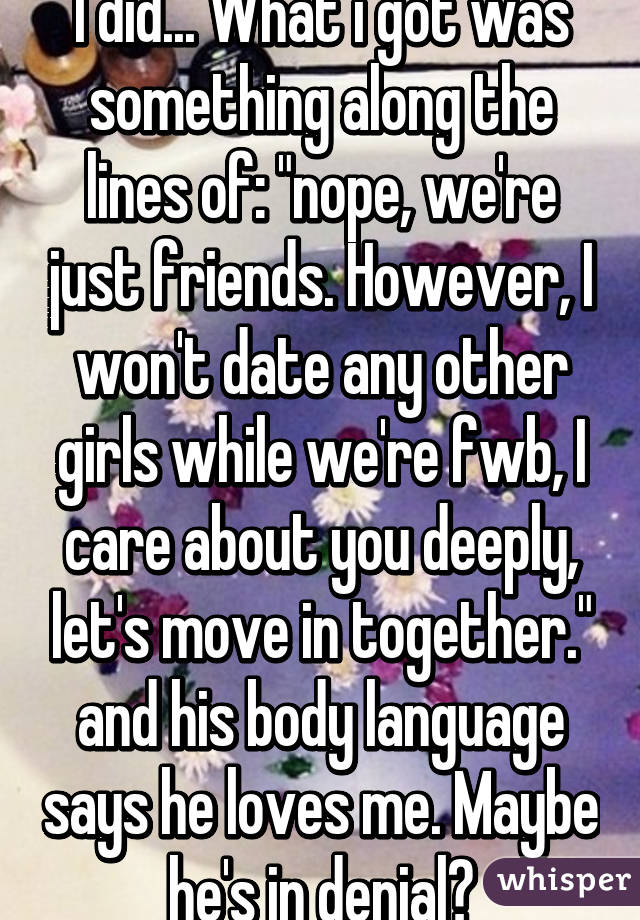 I did... What i got was something along the lines of: "nope, we're just friends. However, I won't date any other girls while we're fwb, I care about you deeply, let's move in together." and his body language says he loves me. Maybe he's in denial?