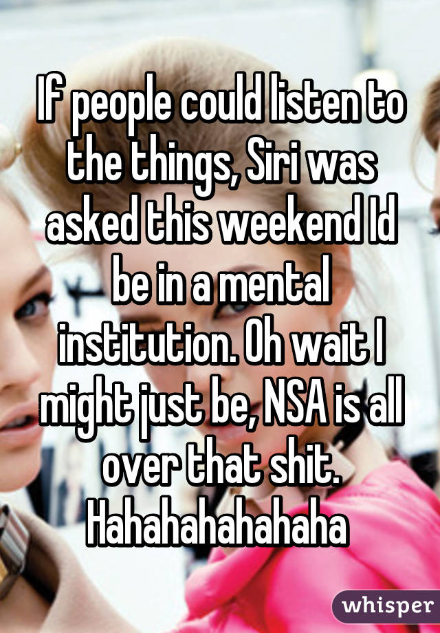 If people could listen to the things, Siri was asked this weekend Id be in a mental institution. Oh wait I might just be, NSA is all over that shit.
Hahahahahahaha 