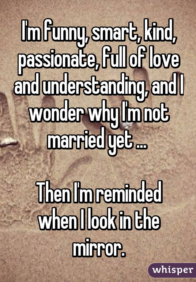 I'm funny, smart, kind, passionate, full of love and understanding, and I wonder why I'm not married yet ... 

Then I'm reminded when I look in the mirror.