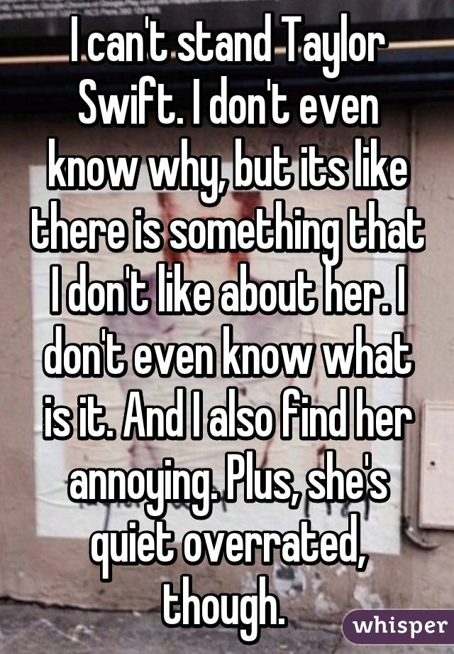 I can't stand Taylor Swift. I don't even know why, but its like there is something that I don't like about her. I don't even know what is it. And I also find her annoying. Plus, she's quiet overrated, though. 