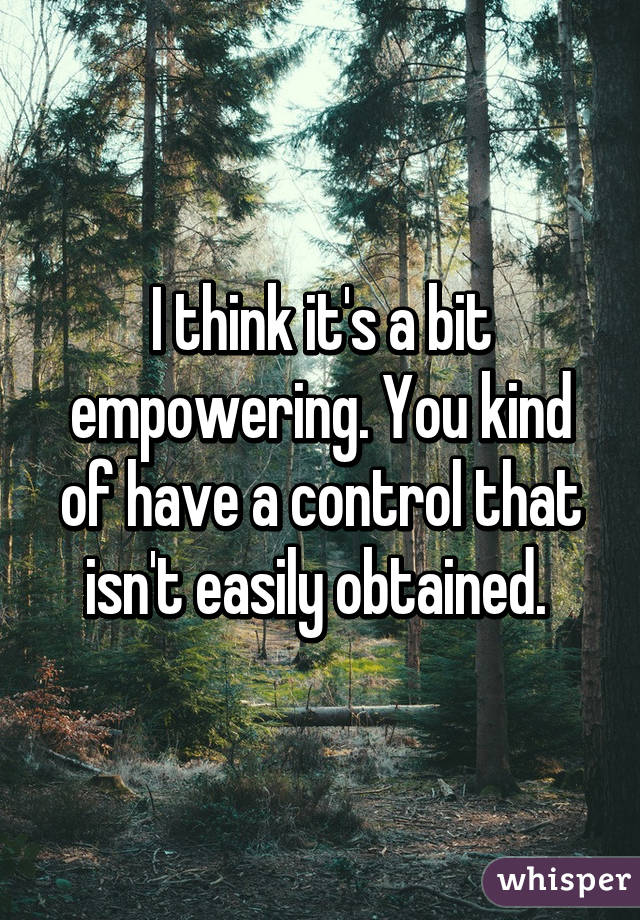 I think it's a bit empowering. You kind of have a control that isn't easily obtained. 