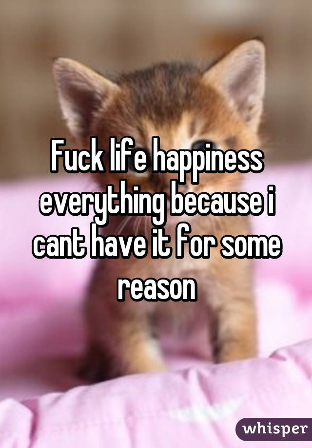 Fuck life happiness everything because i cant have it for some reason