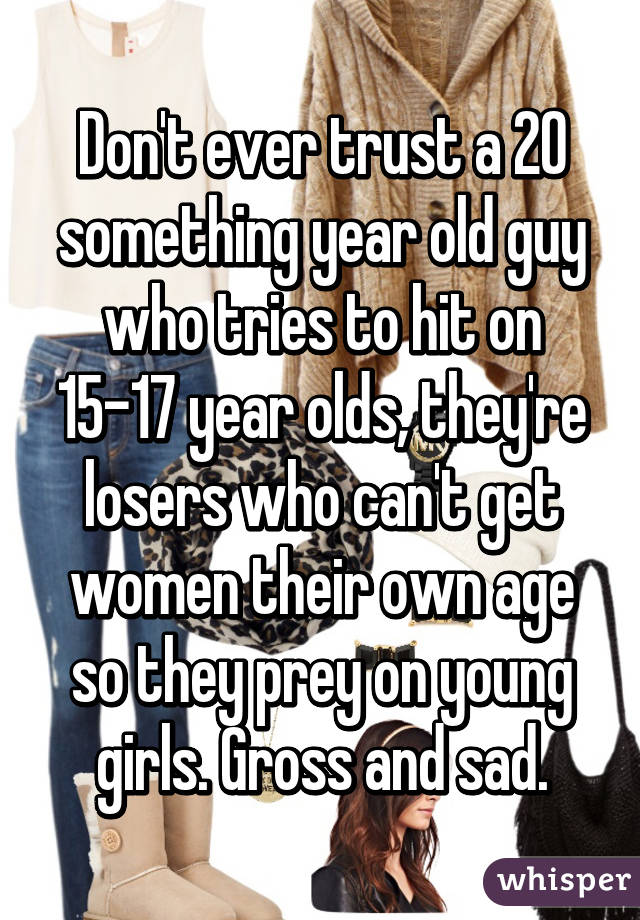 Don't ever trust a 20 something year old guy who tries to hit on 15-17 year olds, they're losers who can't get women their own age so they prey on young girls. Gross and sad.