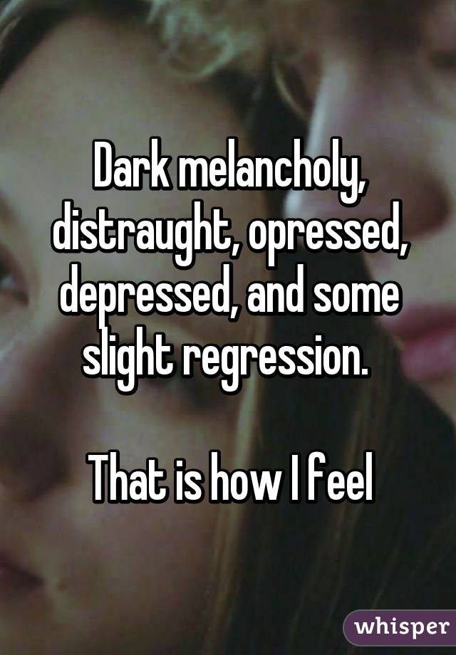 Dark melancholy, distraught, opressed, depressed, and some slight regression. 

That is how I feel