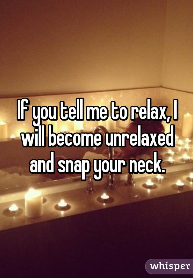 If you tell me to relax, I will become unrelaxed and snap your neck.