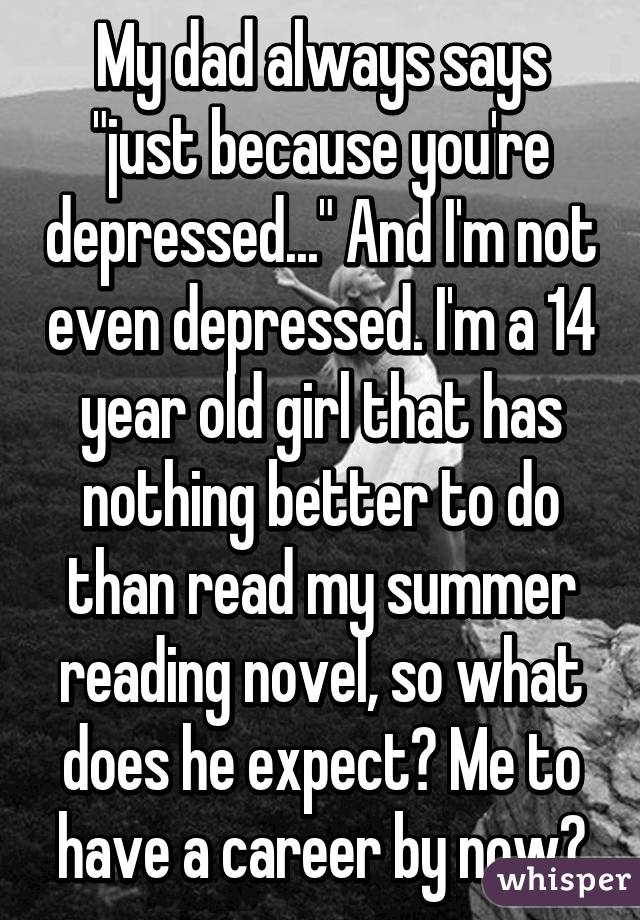 My dad always says "just because you're depressed..." And I'm not even depressed. I'm a 14 year old girl that has nothing better to do than read my summer reading novel, so what does he expect? Me to have a career by now?