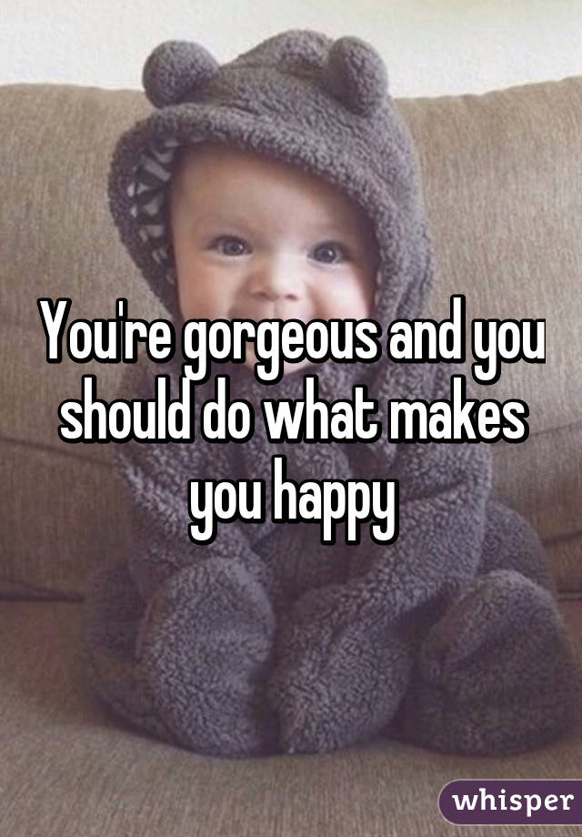 You're gorgeous and you should do what makes you happy