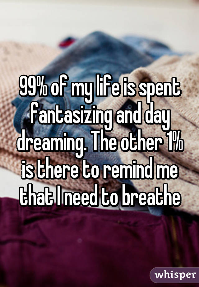 99% of my life is spent fantasizing and day dreaming. The other 1% is there to remind me that I need to breathe